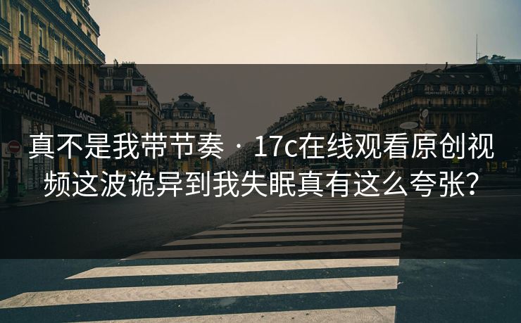 真不是我带节奏 · 17c在线观看原创视频这波诡异到我失眠真有这么夸张？
